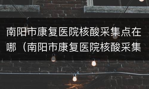 南阳市康复医院核酸采集点在哪（南阳市康复医院核酸采集点在哪里）
