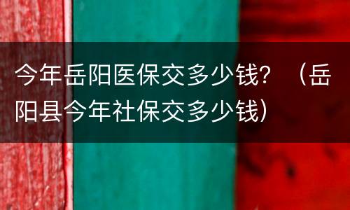今年岳阳医保交多少钱？（岳阳县今年社保交多少钱）