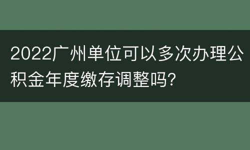 2022广州单位可以多次办理公积金年度缴存调整吗？