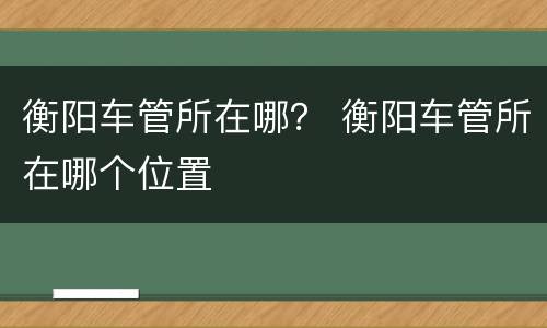 衡阳车管所在哪？ 衡阳车管所在哪个位置