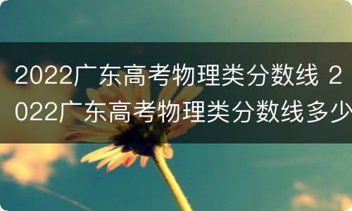 2022广东高考物理类分数线 2022广东高考物理类分数线多少