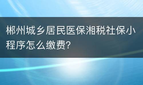 郴州城乡居民医保湘税社保小程序怎么缴费？