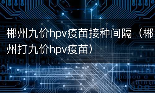 郴州九价hpv疫苗接种间隔（郴州打九价hpv疫苗）