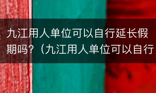 九江用人单位可以自行延长假期吗?（九江用人单位可以自行延长假期吗多少天）