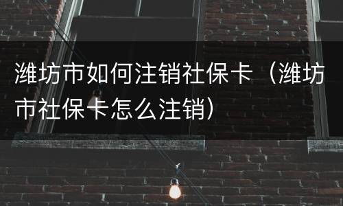 潍坊市如何注销社保卡（潍坊市社保卡怎么注销）