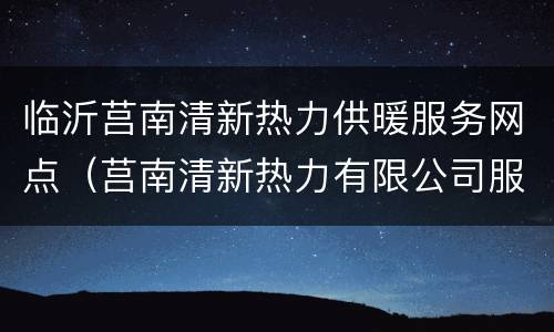 临沂莒南清新热力供暖服务网点（莒南清新热力有限公司服务电话）