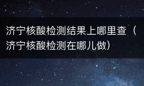 济宁核酸检测结果上哪里查（济宁核酸检测在哪儿做）