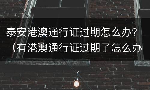 泰安港澳通行证过期怎么办？（有港澳通行证过期了怎么办）