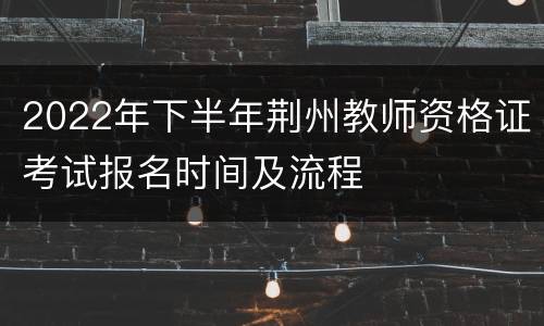2022年下半年荆州教师资格证考试报名时间及流程