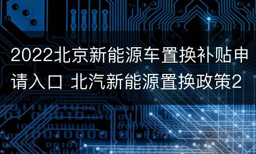2022北京新能源车置换补贴申请入口 北汽新能源置换政策2021