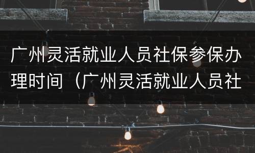 广州灵活就业人员社保参保办理时间（广州灵活就业人员社保缴费时间）