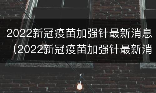 2022新冠疫苗加强针最新消息（2022新冠疫苗加强针最新消息图片）