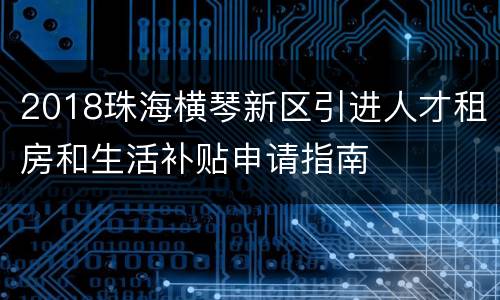 2018珠海横琴新区引进人才租房和生活补贴申请指南