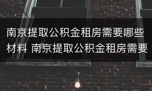南京提取公积金租房需要哪些材料 南京提取公积金租房需要哪些材料和手续