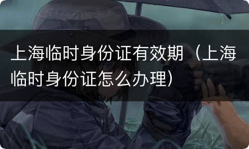 上海临时身份证有效期（上海临时身份证怎么办理）