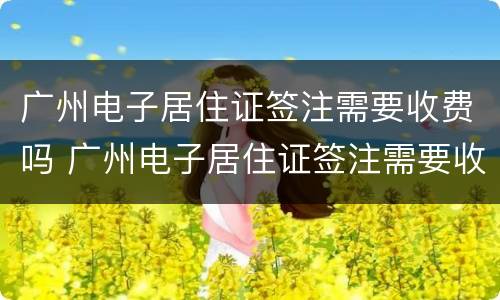 广州电子居住证签注需要收费吗 广州电子居住证签注需要收费吗