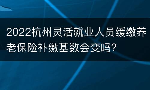 2022杭州灵活就业人员缓缴养老保险补缴基数会变吗?