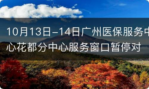 10月13日-14日广州医保服务中心花都分中心服务窗口暂停对外服务