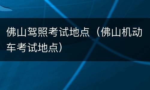 佛山驾照考试地点（佛山机动车考试地点）