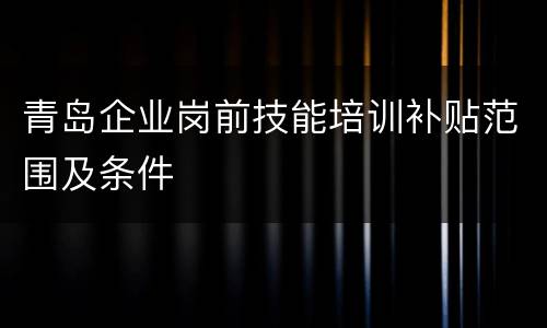 青岛企业岗前技能培训补贴范围及条件