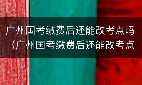 广州国考缴费后还能改考点吗（广州国考缴费后还能改考点吗）