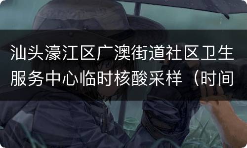汕头濠江区广澳街道社区卫生服务中心临时核酸采样（时间+流程）