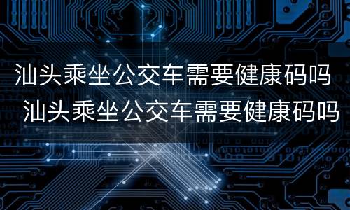 汕头乘坐公交车需要健康码吗 汕头乘坐公交车需要健康码吗现在
