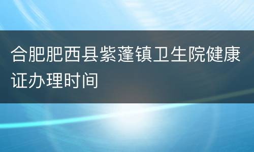 合肥肥西县紫蓬镇卫生院健康证办理时间