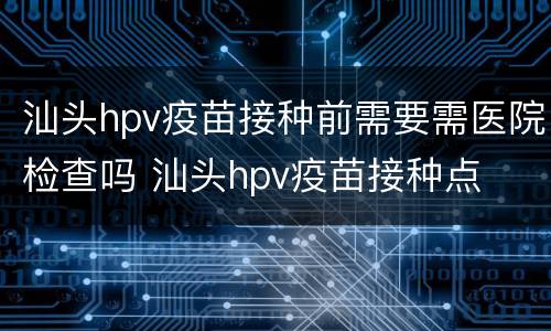 汕头hpv疫苗接种前需要需医院检查吗 汕头hpv疫苗接种点