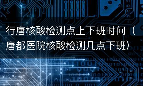 行唐核酸检测点上下班时间（唐都医院核酸检测几点下班）