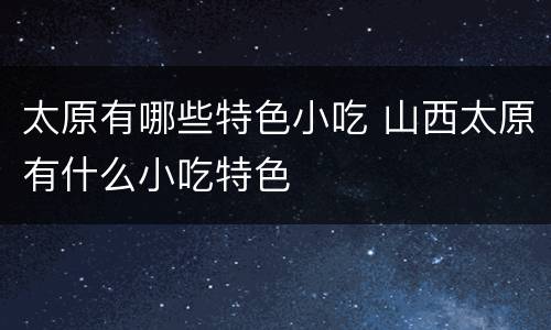 太原有哪些特色小吃 山西太原有什么小吃特色