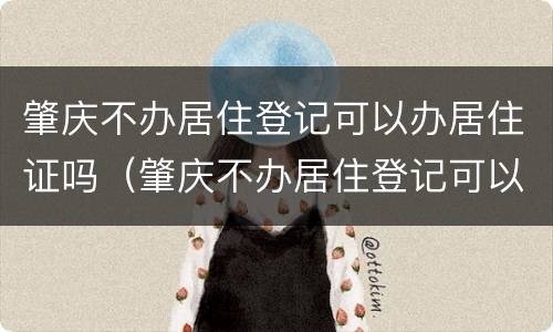 肇庆不办居住登记可以办居住证吗（肇庆不办居住登记可以办居住证吗现在）