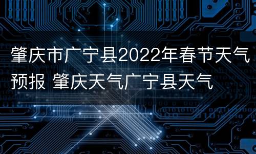 肇庆市广宁县2022年春节天气预报 肇庆天气广宁县天气