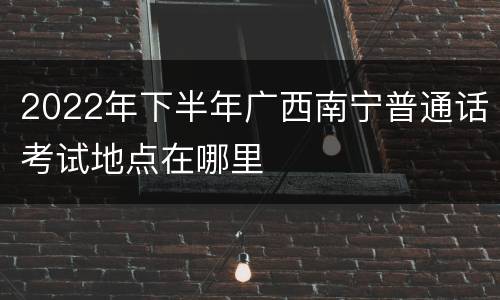 2022年下半年广西南宁普通话考试地点在哪里