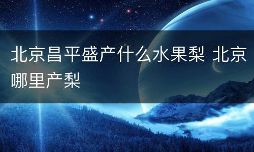 北京昌平盛产什么水果梨 北京哪里产梨