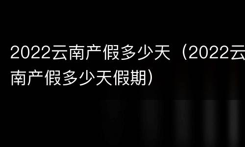 2022云南产假多少天（2022云南产假多少天假期）