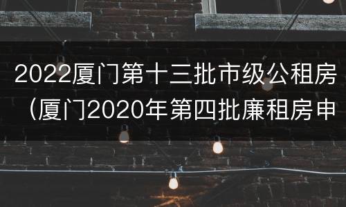 2022厦门第十三批市级公租房（厦门2020年第四批廉租房申请时间）