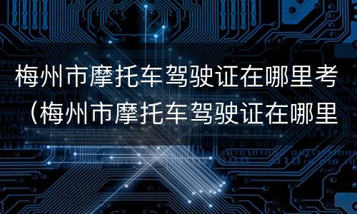 梅州市摩托车驾驶证在哪里考（梅州市摩托车驾驶证在哪里考取）