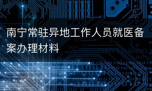 南宁常驻异地工作人员就医备案办理材料