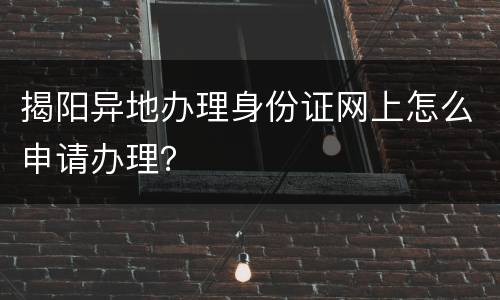 揭阳异地办理身份证网上怎么申请办理？