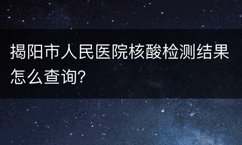 揭阳市人民医院核酸检测结果怎么查询？