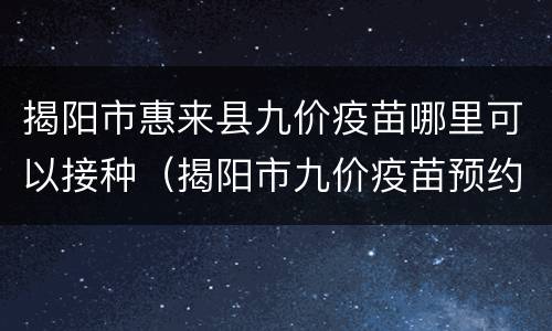 揭阳市惠来县九价疫苗哪里可以接种（揭阳市九价疫苗预约电话）