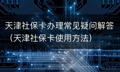 天津社保卡办理常见疑问解答（天津社保卡使用方法）