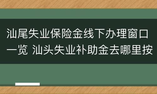 汕尾失业保险金线下办理窗口一览 汕头失业补助金去哪里按月认证