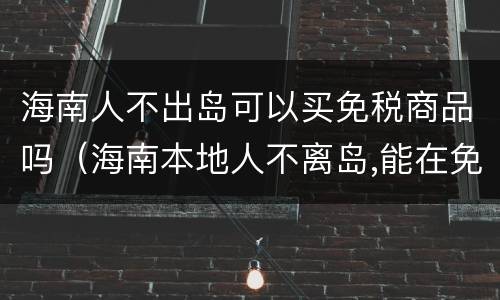 海南人不出岛可以买免税商品吗（海南本地人不离岛,能在免税店购买东西吗?）