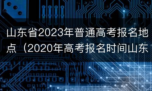 山东省2023年普通高考报名地点（2020年高考报名时间山东省）