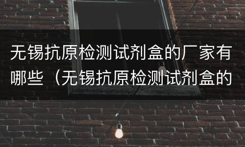 无锡抗原检测试剂盒的厂家有哪些（无锡抗原检测试剂盒的厂家有哪些呢）