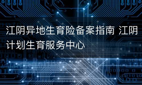 江阴异地生育险备案指南 江阴计划生育服务中心