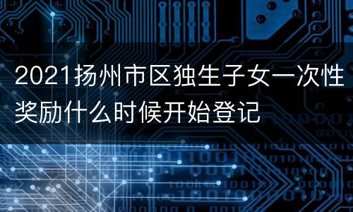 2021扬州市区独生子女一次性奖励什么时候开始登记