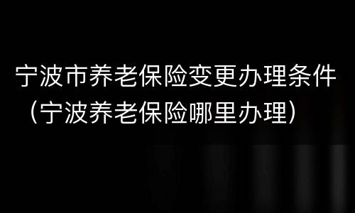 宁波市养老保险变更办理条件（宁波养老保险哪里办理）